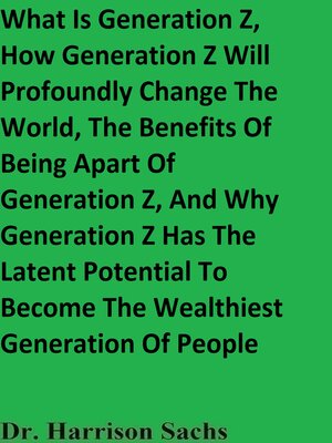 cover image of What Is Generation Z, How Generation Z Will Profoundly Change the World, the Benefits of Being Apart of Generation Z, and Why Generation Z Has the Latent Potential to Become the Wealthiest Generation of People